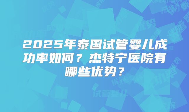 2025年泰国试管婴儿成功率如何？杰特宁医院有哪些优势？