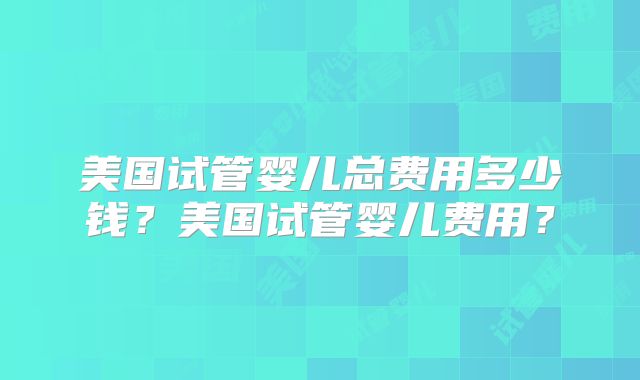 美国试管婴儿总费用多少钱？美国试管婴儿费用？