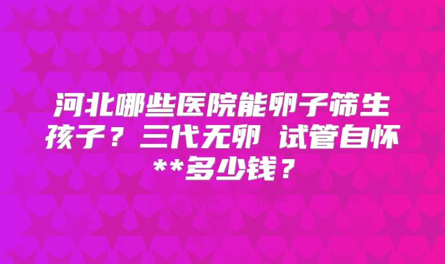 河北哪些医院能卵子筛生孩子？三代无卵�试管自怀**多少钱？
