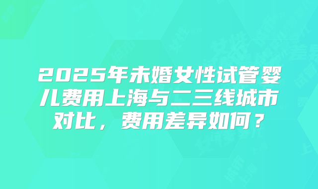 2025年未婚女性试管婴儿费用上海与二三线城市对比，费用差异如何？