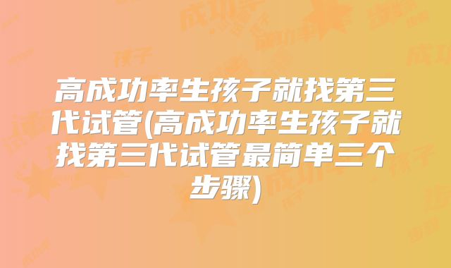高成功率生孩子就找第三代试管(高成功率生孩子就找第三代试管最简单三个步骤)