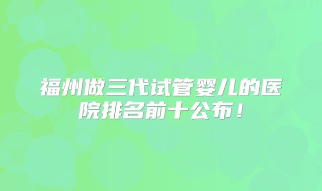福州做三代试管婴儿的医院排名前十公布！