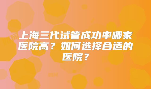 上海三代试管成功率哪家医院高？如何选择合适的医院？