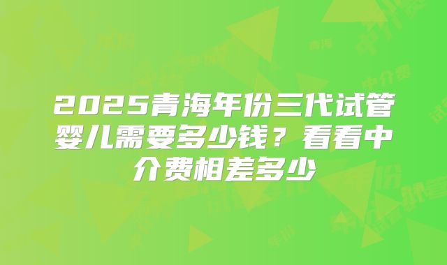 2025青海年份三代试管婴儿需要多少钱?看看中介费相差多少
