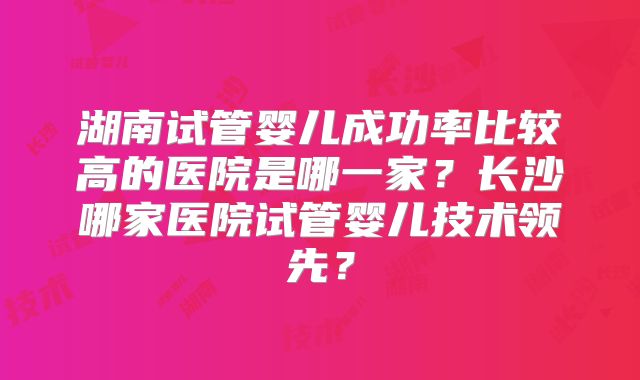 湖南试管婴儿成功率比较高的医院是哪一家？长沙哪家医院试管婴儿技术领先？