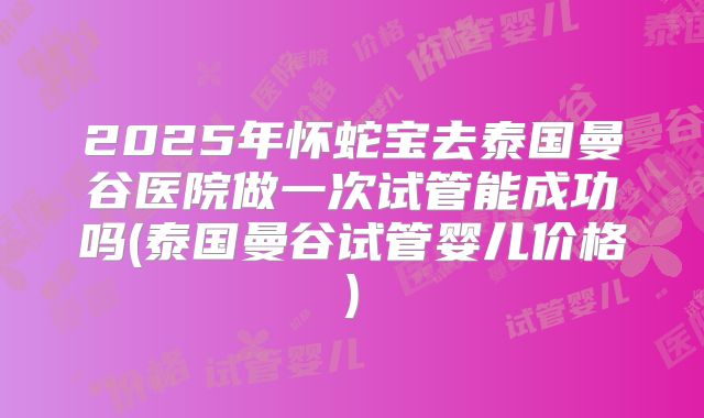2025年怀蛇宝去泰国曼谷医院做一次试管能成功吗(泰国曼谷试管婴儿价格)