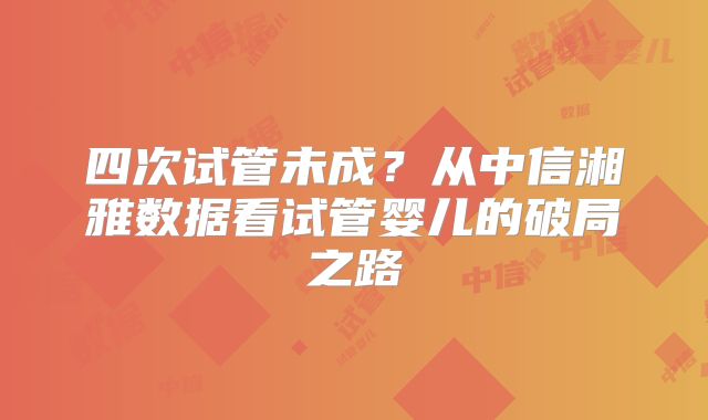 四次试管未成？从中信湘雅数据看试管婴儿的破局之路