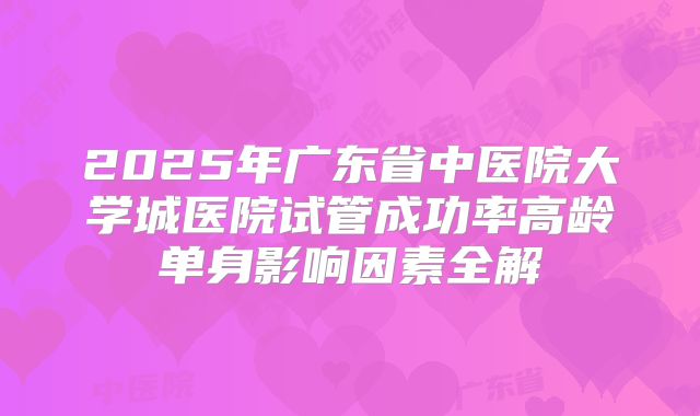 2025年广东省中医院大学城医院试管成功率高龄单身影响因素全解