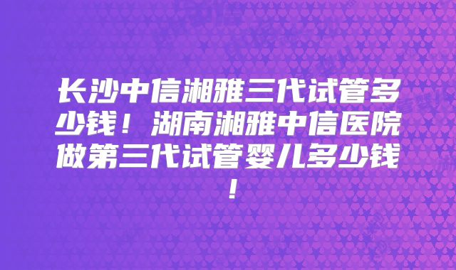 长沙中信湘雅三代试管多少钱！湖南湘雅中信医院做第三代试管婴儿多少钱！