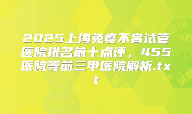 2025上海免疫不育试管医院排名前十点评，455医院等前三甲医院解析.txt