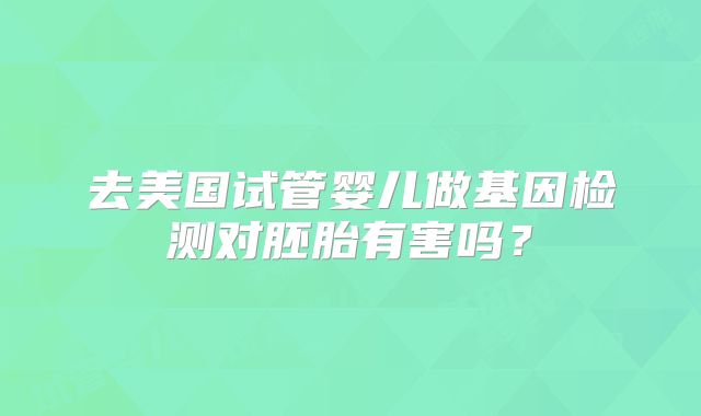 去美国试管婴儿做基因检测对胚胎有害吗？