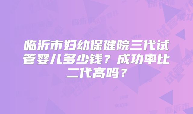 临沂市妇幼保健院三代试管婴儿多少钱？成功率比二代高吗？