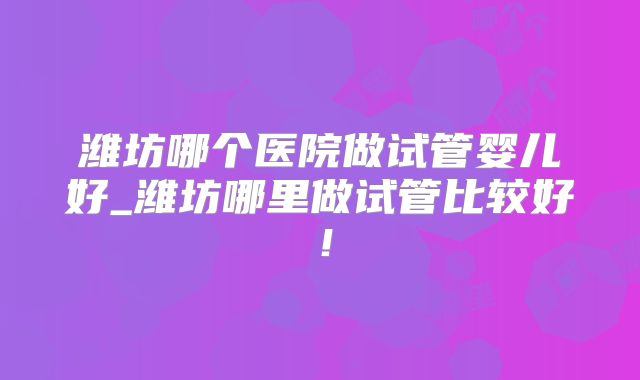 潍坊哪个医院做试管婴儿好_潍坊哪里做试管比较好!