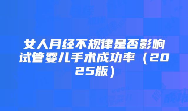 女人月经不规律是否影响试管婴儿手术成功率（2025版）