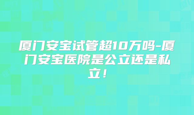 厦门安宝试管超10万吗-厦门安宝医院是公立还是私立！