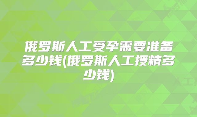 俄罗斯人工受孕需要准备多少钱(俄罗斯人工授精多少钱)