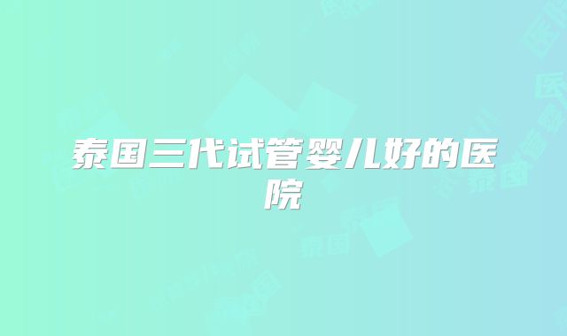 泰国三代试管婴儿好的医院