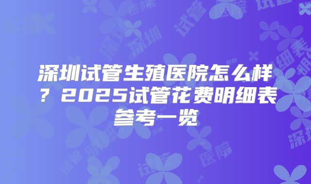 深圳试管生殖医院怎么样？2025试管花费明细表参考一览