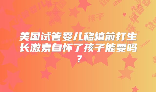 美国试管婴儿移植前打生长激素自怀了孩子能要吗？