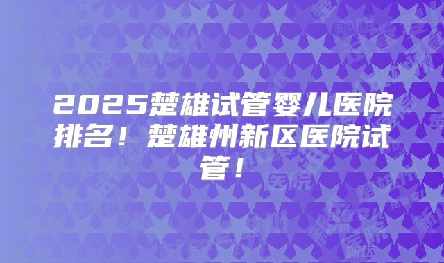 2025楚雄试管婴儿医院排名！楚雄州新区医院试管！
