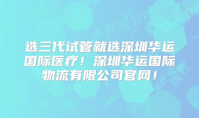 选三代试管就选深圳华运国际医疗！深圳华运国际物流有限公司官网！