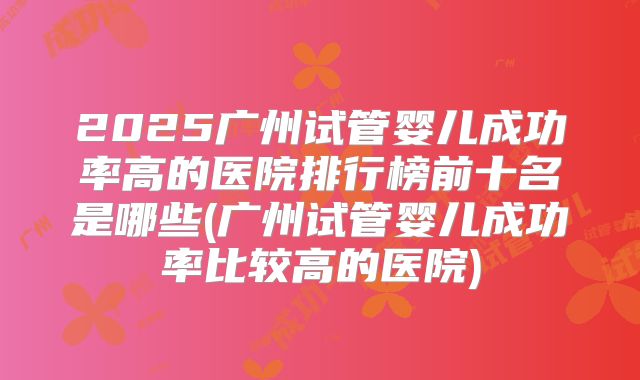 2025广州试管婴儿成功率高的医院排行榜前十名是哪些(广州试管婴儿成功率比较高的医院)