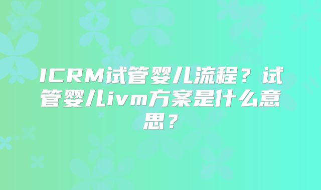 ICRM试管婴儿流程？试管婴儿ivm方案是什么意思？