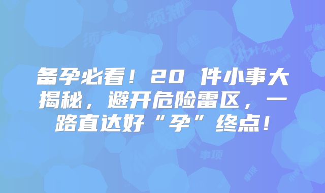 备孕必看！20 件小事大揭秘，避开危险雷区，一路直达好“孕”终点！