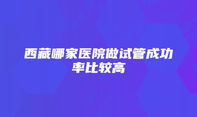 西藏哪家医院做试管成功率比较高