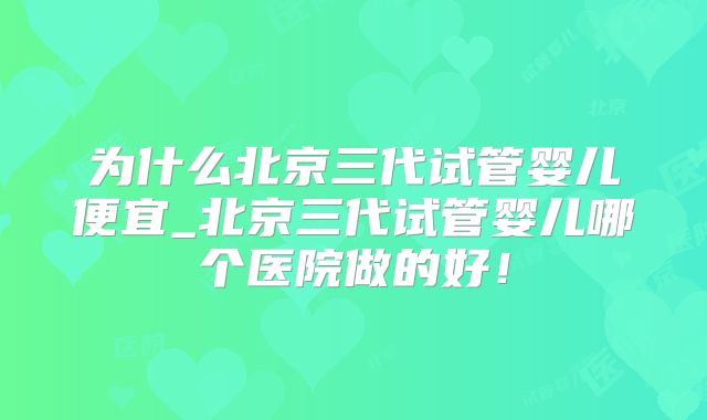 为什么北京三代试管婴儿便宜_北京三代试管婴儿哪个医院做的好！