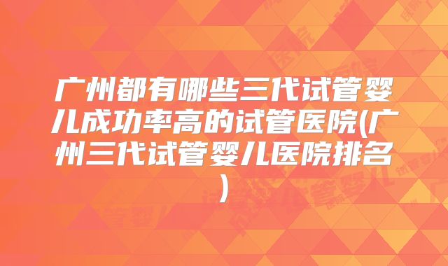 广州都有哪些三代试管婴儿成功率高的试管医院(广州三代试管婴儿医院排名)