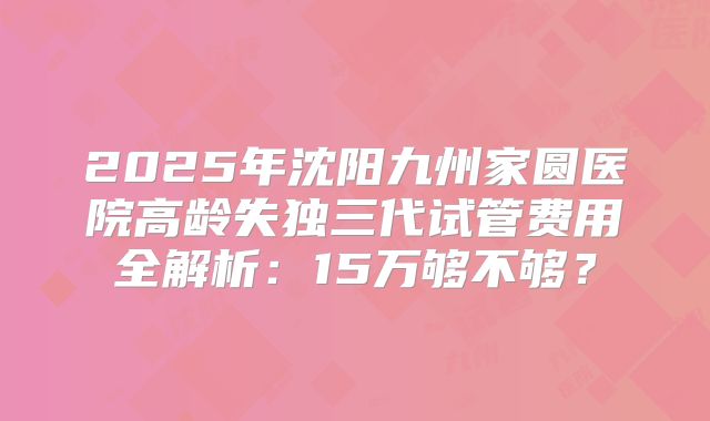 2025年沈阳九州家圆医院高龄失独三代试管费用全解析：15万够不够？