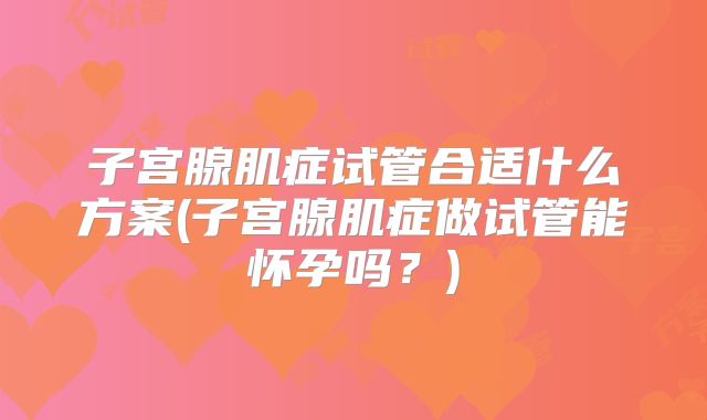 子宫腺肌症试管合适什么方案(子宫腺肌症做试管能怀孕吗？)