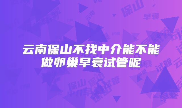 云南保山不找中介能不能做卵巢早衰试管呢