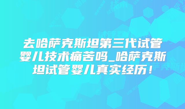 去哈萨克斯坦第三代试管婴儿技术痛苦吗_哈萨克斯坦试管婴儿真实经历！