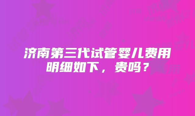 济南第三代试管婴儿费用明细如下，贵吗？