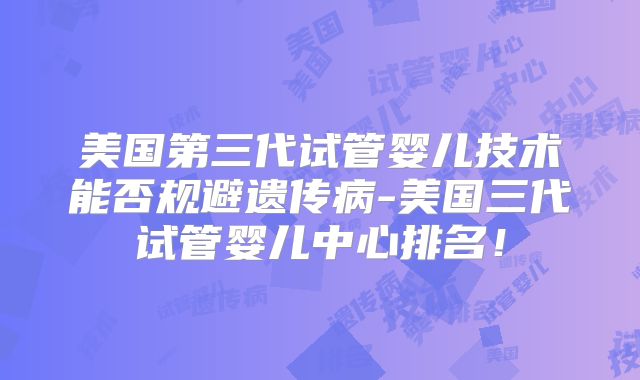 美国第三代试管婴儿技术能否规避遗传病-美国三代试管婴儿中心排名！