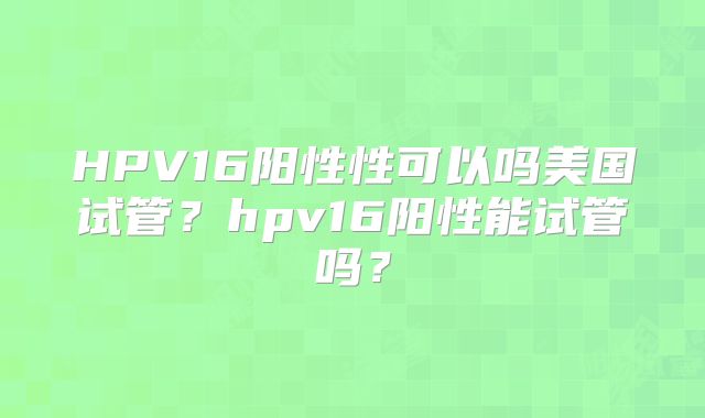 HPV16阳性性可以吗美国试管？hpv16阳性能试管吗？