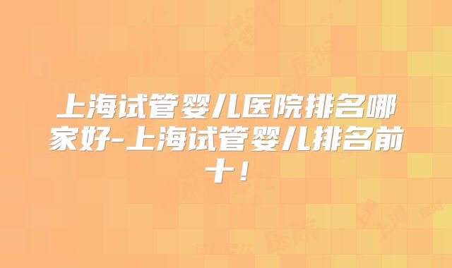 上海试管婴儿医院排名哪家好-上海试管婴儿排名前十！