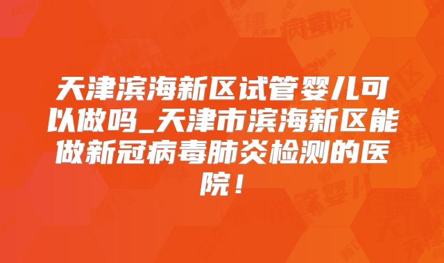 天津滨海新区试管婴儿可以做吗_天津市滨海新区能做新冠病毒肺炎检测的医院！