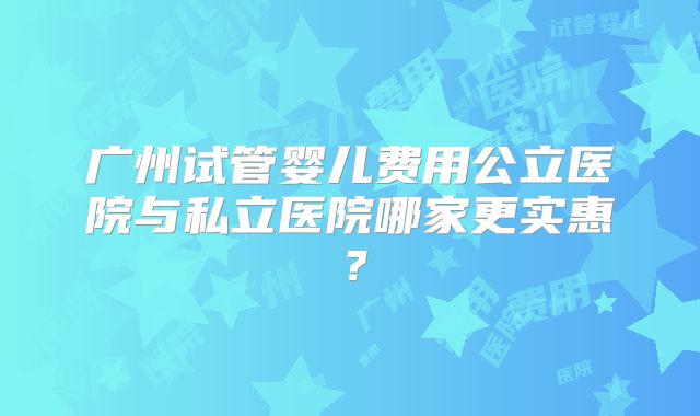 广州试管婴儿费用公立医院与私立医院哪家更实惠？