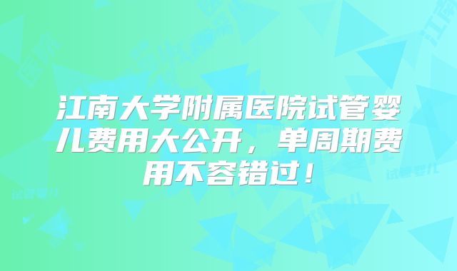 江南大学附属医院试管婴儿费用大公开,单周期费用不容错过!