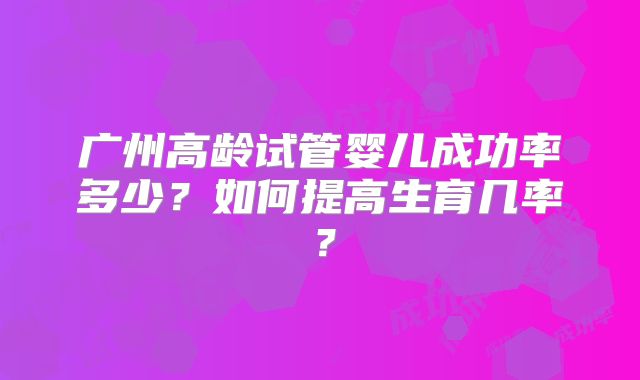 广州高龄试管婴儿成功率多少？如何提高生育几率？