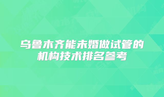 乌鲁木齐能未婚做试管的机构技术排名参考