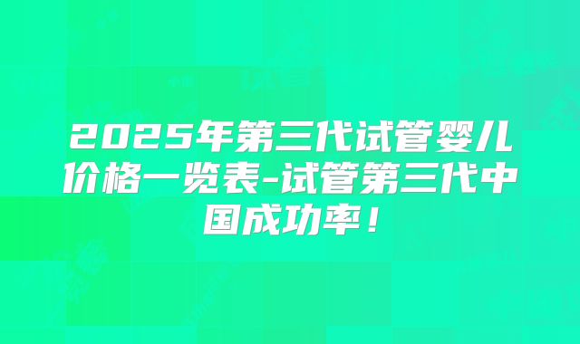 2025年第三代试管婴儿价格一览表-试管第三代中国成功率！