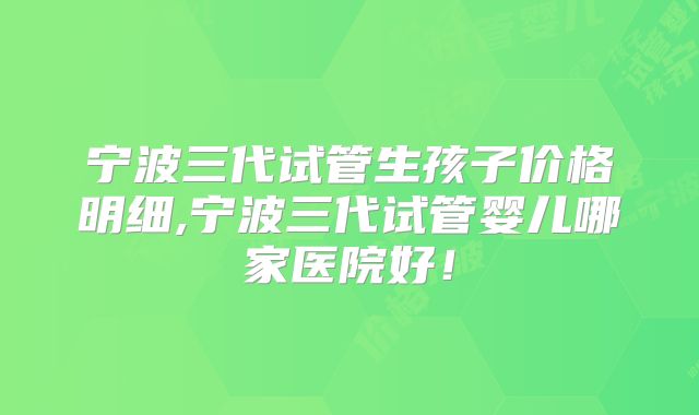 宁波三代试管生孩子价格明细,宁波三代试管婴儿哪家医院好！