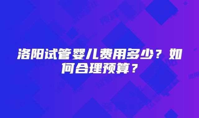 洛阳试管婴儿费用多少？如何合理预算？