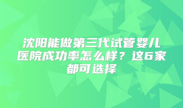 沈阳能做第三代试管婴儿医院成功率怎么样？这6家都可选择