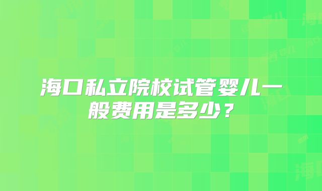 海口私立院校试管婴儿一般费用是多少？
