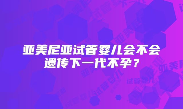 亚美尼亚试管婴儿会不会遗传下一代不孕？